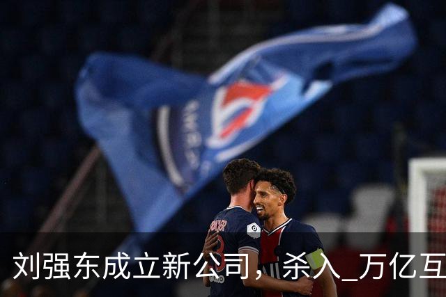 刘强东成立新公司，"杀入" 万亿互娱新市场